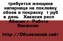 требуется женщина напарница на поклейку обоев и покраску 1т.руб в день - Хакасия респ., Абакан г. Работа » Вакансии   